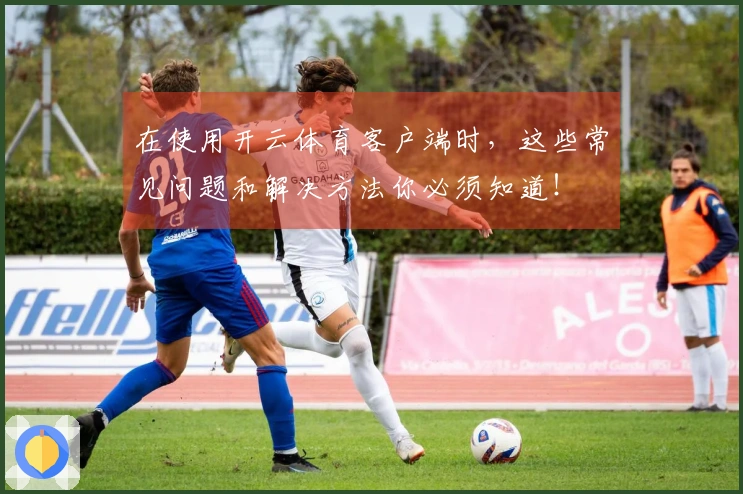 在使用开云体育客户端时，这些常见问题和解决方法你必须知道！