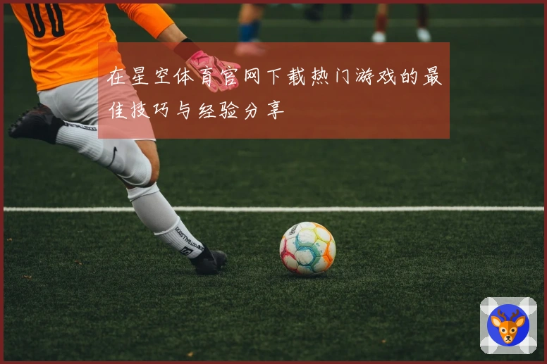 在星空体育官网下载热门游戏的最佳技巧与经验分享