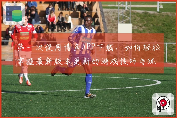 第一次使用博鱼APP下载，如何轻松掌握最新版本更新的游戏技巧与玩法？