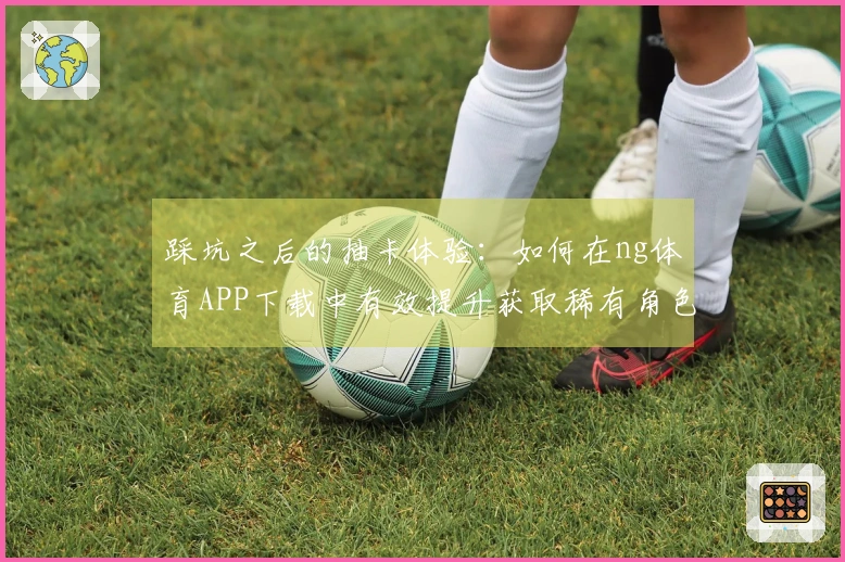 踩坑之后的抽卡体验：如何在ng体育APP下载中有效提升获取稀有角色的机会
