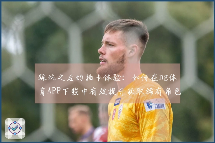 踩坑之后的抽卡体验：如何在ng体育APP下载中有效提升获取稀有角色的机会