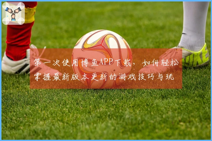 第一次使用博鱼APP下载，如何轻松掌握最新版本更新的游戏技巧与玩法？